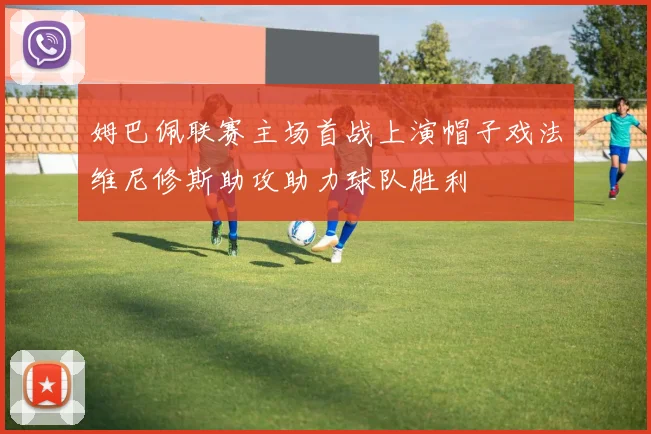 姆巴佩联赛主场首战上演帽子戏法维尼修斯助攻助力球队胜利